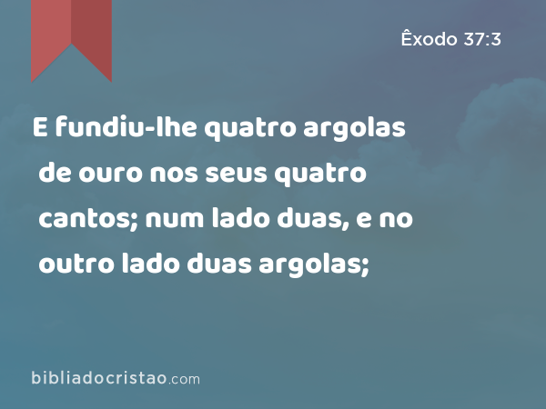 E fundiu-lhe quatro argolas de ouro nos seus quatro cantos; num lado duas, e no outro lado duas argolas; - Êxodo 37:3