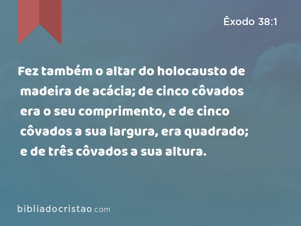 Fez também o altar do holocausto de madeira de acácia; de cinco côvados era o seu comprimento, e de cinco côvados a sua largura, era quadrado; e de três côvados a sua altura. - Êxodo 38:1