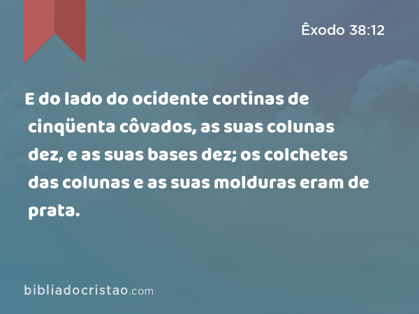 E do lado do ocidente cortinas de cinqüenta côvados, as suas colunas dez, e as suas bases dez; os colchetes das colunas e as suas molduras eram de prata. - Êxodo 38:12