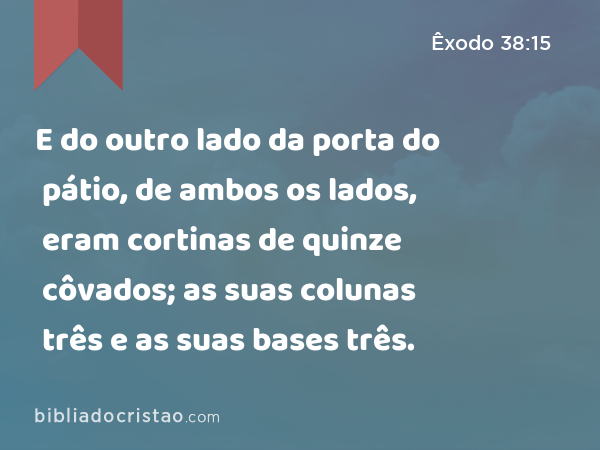 E do outro lado da porta do pátio, de ambos os lados, eram cortinas de quinze côvados; as suas colunas três e as suas bases três. - Êxodo 38:15