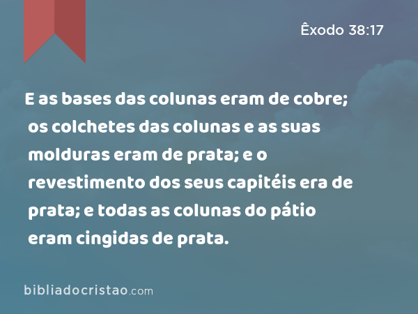 E as bases das colunas eram de cobre; os colchetes das colunas e as suas molduras eram de prata; e o revestimento dos seus capitéis era de prata; e todas as colunas do pátio eram cingidas de prata. - Êxodo 38:17