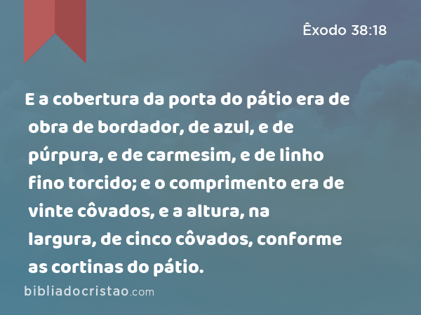 E a cobertura da porta do pátio era de obra de bordador, de azul, e de púrpura, e de carmesim, e de linho fino torcido; e o comprimento era de vinte côvados, e a altura, na largura, de cinco côvados, conforme as cortinas do pátio. - Êxodo 38:18