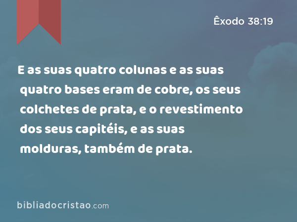 E as suas quatro colunas e as suas quatro bases eram de cobre, os seus colchetes de prata, e o revestimento dos seus capitéis, e as suas molduras, também de prata. - Êxodo 38:19