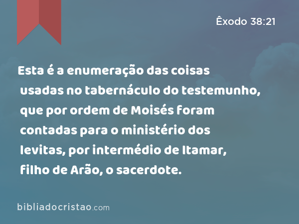 Esta é a enumeração das coisas usadas no tabernáculo do testemunho, que por ordem de Moisés foram contadas para o ministério dos levitas, por intermédio de Itamar, filho de Arão, o sacerdote. - Êxodo 38:21