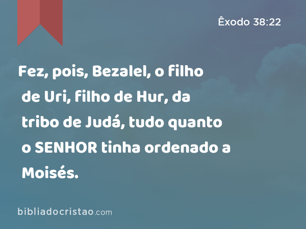 Fez, pois, Bezalel, o filho de Uri, filho de Hur, da tribo de Judá, tudo quanto o SENHOR tinha ordenado a Moisés. - Êxodo 38:22