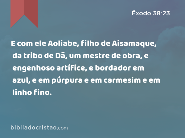 E com ele Aoliabe, filho de Aisamaque, da tribo de Dã, um mestre de obra, e engenhoso artífice, e bordador em azul, e em púrpura e em carmesim e em linho fino. - Êxodo 38:23