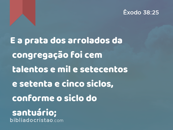 E a prata dos arrolados da congregação foi cem talentos e mil e setecentos e setenta e cinco siclos, conforme o siclo do santuário; - Êxodo 38:25