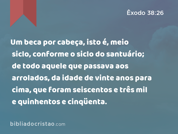 Um beca por cabeça, isto é, meio siclo, conforme o siclo do santuário; de todo aquele que passava aos arrolados, da idade de vinte anos para cima, que foram seiscentos e três mil e quinhentos e cinqüenta. - Êxodo 38:26