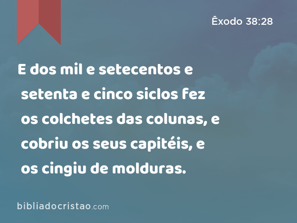 E dos mil e setecentos e setenta e cinco siclos fez os colchetes das colunas, e cobriu os seus capitéis, e os cingiu de molduras. - Êxodo 38:28