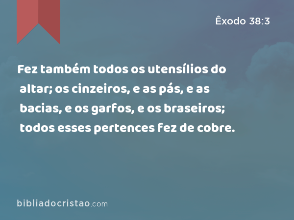 Fez também todos os utensílios do altar; os cinzeiros, e as pás, e as bacias, e os garfos, e os braseiros; todos esses pertences fez de cobre. - Êxodo 38:3