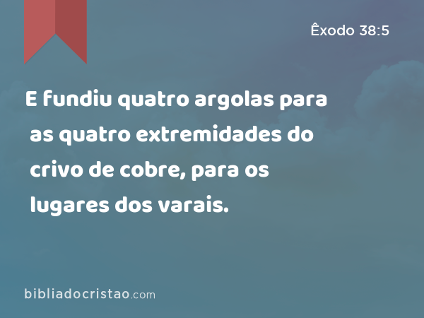 E fundiu quatro argolas para as quatro extremidades do crivo de cobre, para os lugares dos varais. - Êxodo 38:5