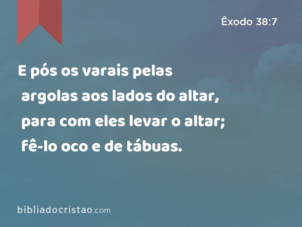 E pós os varais pelas argolas aos lados do altar, para com eles levar o altar; fê-lo oco e de tábuas. - Êxodo 38:7