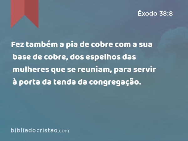 Fez também a pia de cobre com a sua base de cobre, dos espelhos das mulheres que se reuniam, para servir à porta da tenda da congregação. - Êxodo 38:8