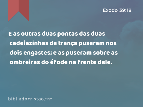 E as outras duas pontas das duas cadeiazinhas de trança puseram nos dois engastes; e as puseram sobre as ombreiras do éfode na frente dele. - Êxodo 39:18