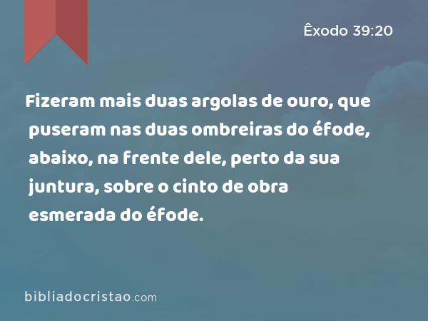 Fizeram mais duas argolas de ouro, que puseram nas duas ombreiras do éfode, abaixo, na frente dele, perto da sua juntura, sobre o cinto de obra esmerada do éfode. - Êxodo 39:20