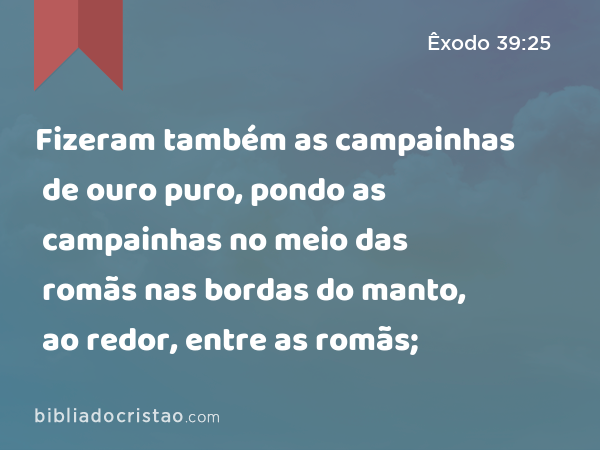 Fizeram também as campainhas de ouro puro, pondo as campainhas no meio das romãs nas bordas do manto, ao redor, entre as romãs; - Êxodo 39:25