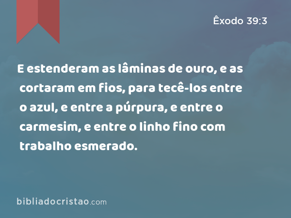 E estenderam as lâminas de ouro, e as cortaram em fios, para tecê-los entre o azul, e entre a púrpura, e entre o carmesim, e entre o linho fino com trabalho esmerado. - Êxodo 39:3