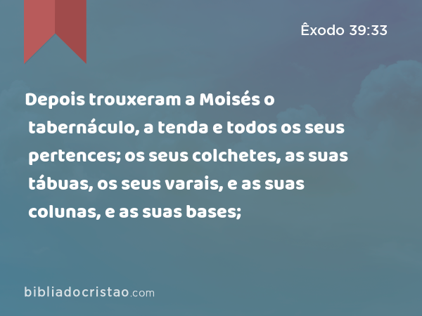 Depois trouxeram a Moisés o tabernáculo, a tenda e todos os seus pertences; os seus colchetes, as suas tábuas, os seus varais, e as suas colunas, e as suas bases; - Êxodo 39:33