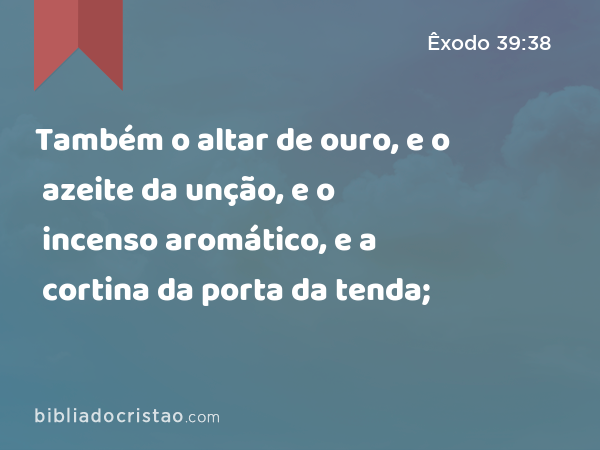 Também o altar de ouro, e o azeite da unção, e o incenso aromático, e a cortina da porta da tenda; - Êxodo 39:38