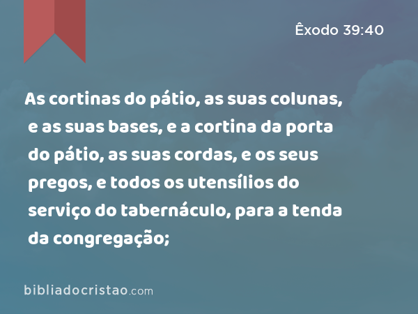 As cortinas do pátio, as suas colunas, e as suas bases, e a cortina da porta do pátio, as suas cordas, e os seus pregos, e todos os utensílios do serviço do tabernáculo, para a tenda da congregação; - Êxodo 39:40