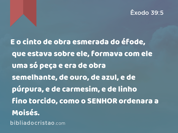 E o cinto de obra esmerada do éfode, que estava sobre ele, formava com ele uma só peça e era de obra semelhante, de ouro, de azul, e de púrpura, e de carmesim, e de linho fino torcido, como o SENHOR ordenara a Moisés. - Êxodo 39:5