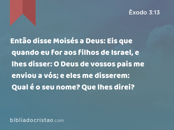 Então disse Moisés a Deus: Eis que quando eu for aos filhos de Israel, e lhes disser: O Deus de vossos pais me enviou a vós; e eles me disserem: Qual é o seu nome? Que lhes direi? - Êxodo 3:13