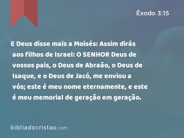 E Deus disse mais a Moisés: Assim dirás aos filhos de Israel: O SENHOR Deus de vossos pais, o Deus de Abraão, o Deus de Isaque, e o Deus de Jacó, me enviou a vós; este é meu nome eternamente, e este é meu memorial de geração em geração. - Êxodo 3:15