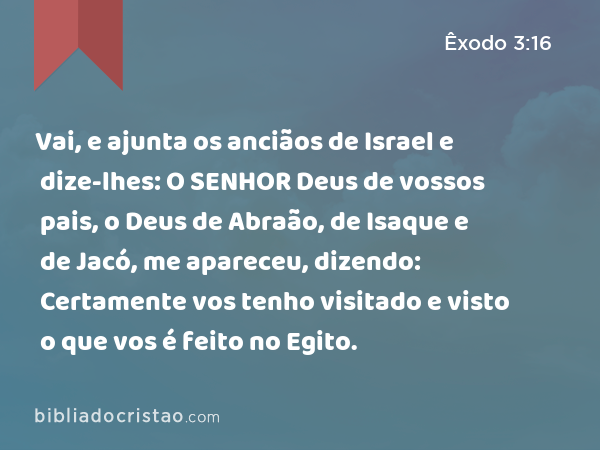 Vai, e ajunta os anciãos de Israel e dize-lhes: O SENHOR Deus de vossos pais, o Deus de Abraão, de Isaque e de Jacó, me apareceu, dizendo: Certamente vos tenho visitado e visto o que vos é feito no Egito. - Êxodo 3:16