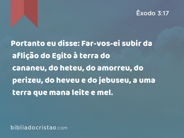 Portanto eu disse: Far-vos-ei subir da aflição do Egito à terra do cananeu, do heteu, do amorreu, do perizeu, do heveu e do jebuseu, a uma terra que mana leite e mel. - Êxodo 3:17