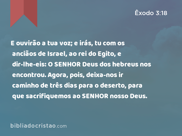 E ouvirão a tua voz; e irás, tu com os anciãos de Israel, ao rei do Egito, e dir-lhe-eis: O SENHOR Deus dos hebreus nos encontrou. Agora, pois, deixa-nos ir caminho de três dias para o deserto, para que sacrifiquemos ao SENHOR nosso Deus. - Êxodo 3:18