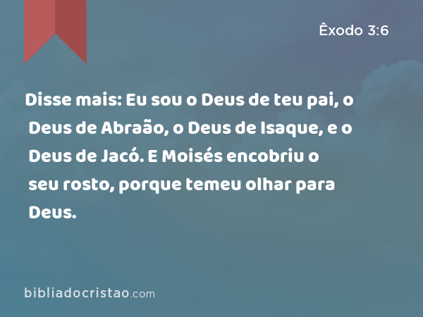 Disse mais: Eu sou o Deus de teu pai, o Deus de Abraão, o Deus de Isaque, e o Deus de Jacó. E Moisés encobriu o seu rosto, porque temeu olhar para Deus. - Êxodo 3:6