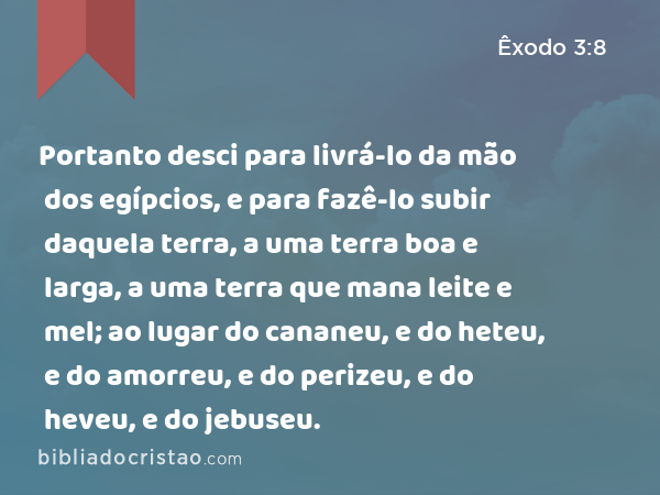 Portanto desci para livrá-lo da mão dos egípcios, e para fazê-lo subir daquela terra, a uma terra boa e larga, a uma terra que mana leite e mel; ao lugar do cananeu, e do heteu, e do amorreu, e do perizeu, e do heveu, e do jebuseu. - Êxodo 3:8