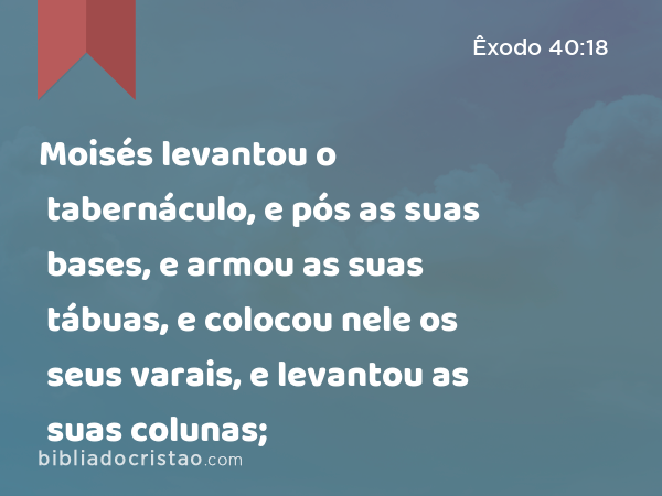 Moisés levantou o tabernáculo, e pós as suas bases, e armou as suas tábuas, e colocou nele os seus varais, e levantou as suas colunas; - Êxodo 40:18