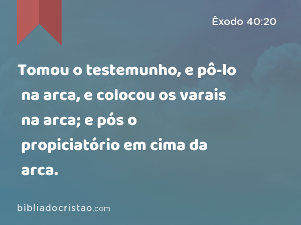 Tomou o testemunho, e pô-lo na arca, e colocou os varais na arca; e pós o propiciatório em cima da arca. - Êxodo 40:20