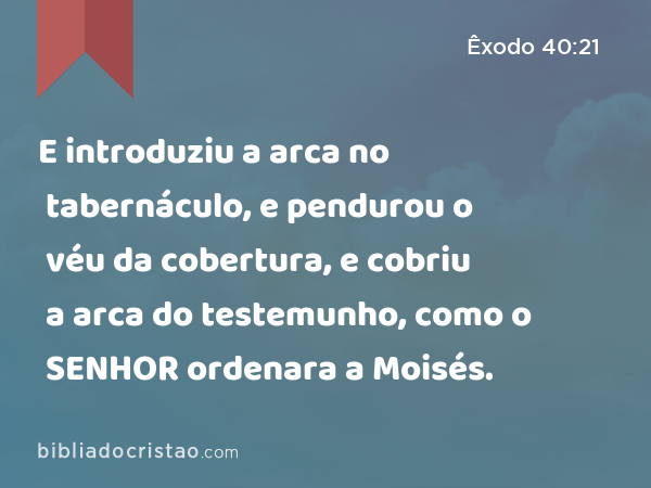 E introduziu a arca no tabernáculo, e pendurou o véu da cobertura, e cobriu a arca do testemunho, como o SENHOR ordenara a Moisés. - Êxodo 40:21