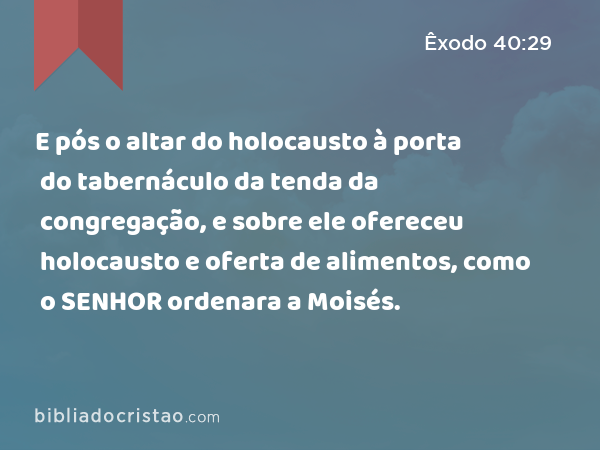 E pós o altar do holocausto à porta do tabernáculo da tenda da congregação, e sobre ele ofereceu holocausto e oferta de alimentos, como o SENHOR ordenara a Moisés. - Êxodo 40:29