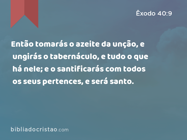 Então tomarás o azeite da unção, e ungirás o tabernáculo, e tudo o que há nele; e o santificarás com todos os seus pertences, e será santo. - Êxodo 40:9