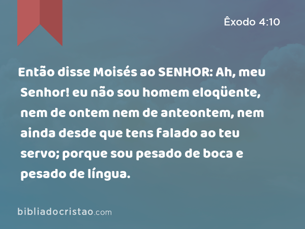 Então disse Moisés ao SENHOR: Ah, meu Senhor! eu não sou homem eloqüente, nem de ontem nem de anteontem, nem ainda desde que tens falado ao teu servo; porque sou pesado de boca e pesado de língua. - Êxodo 4:10