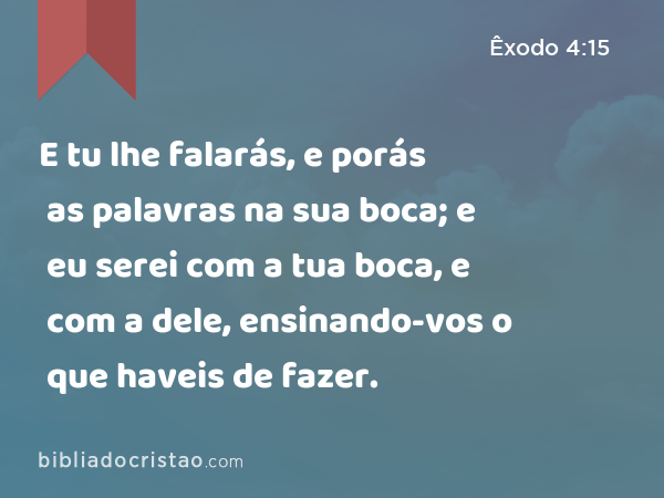 E tu lhe falarás, e porás as palavras na sua boca; e eu serei com a tua boca, e com a dele, ensinando-vos o que haveis de fazer. - Êxodo 4:15