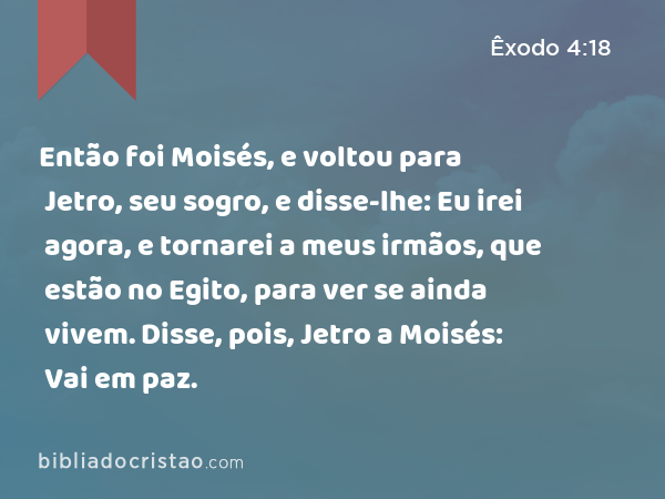 Então foi Moisés, e voltou para Jetro, seu sogro, e disse-lhe: Eu irei agora, e tornarei a meus irmãos, que estão no Egito, para ver se ainda vivem. Disse, pois, Jetro a Moisés: Vai em paz. - Êxodo 4:18