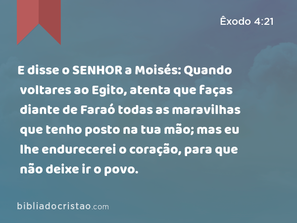 E disse o SENHOR a Moisés: Quando voltares ao Egito, atenta que faças diante de Faraó todas as maravilhas que tenho posto na tua mão; mas eu lhe endurecerei o coração, para que não deixe ir o povo. - Êxodo 4:21