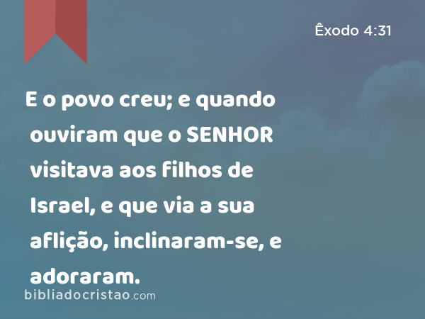 E o povo creu; e quando ouviram que o SENHOR visitava aos filhos de Israel, e que via a sua aflição, inclinaram-se, e adoraram. - Êxodo 4:31