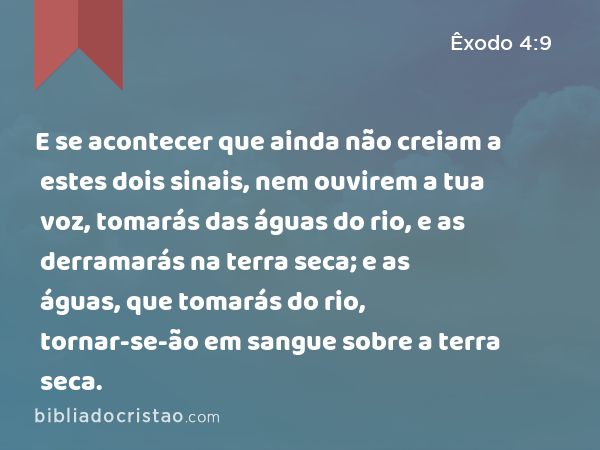 E se acontecer que ainda não creiam a estes dois sinais, nem ouvirem a tua voz, tomarás das águas do rio, e as derramarás na terra seca; e as águas, que tomarás do rio, tornar-se-ão em sangue sobre a terra seca. - Êxodo 4:9