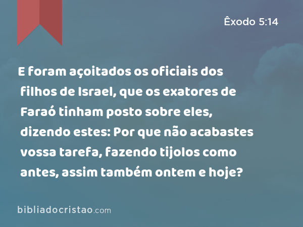 E foram açoitados os oficiais dos filhos de Israel, que os exatores de Faraó tinham posto sobre eles, dizendo estes: Por que não acabastes vossa tarefa, fazendo tijolos como antes, assim também ontem e hoje? - Êxodo 5:14