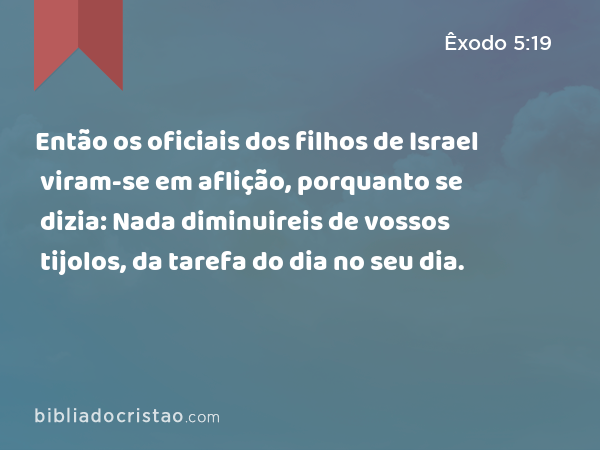 Então os oficiais dos filhos de Israel viram-se em aflição, porquanto se dizia: Nada diminuireis de vossos tijolos, da tarefa do dia no seu dia. - Êxodo 5:19