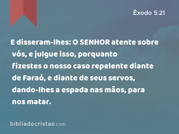 E disseram-lhes: O SENHOR atente sobre vós, e julgue isso, porquanto fizestes o nosso caso repelente diante de Faraó, e diante de seus servos, dando-lhes a espada nas mãos, para nos matar. - Êxodo 5:21