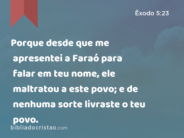 Porque desde que me apresentei a Faraó para falar em teu nome, ele maltratou a este povo; e de nenhuma sorte livraste o teu povo. - Êxodo 5:23