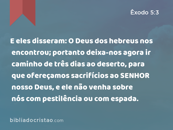 E eles disseram: O Deus dos hebreus nos encontrou; portanto deixa-nos agora ir caminho de três dias ao deserto, para que ofereçamos sacrifícios ao SENHOR nosso Deus, e ele não venha sobre nós com pestilência ou com espada. - Êxodo 5:3