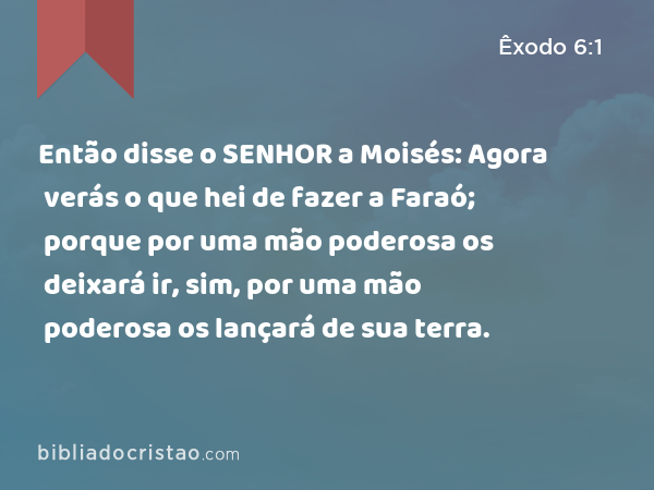 Então disse o SENHOR a Moisés: Agora verás o que hei de fazer a Faraó; porque por uma mão poderosa os deixará ir, sim, por uma mão poderosa os lançará de sua terra. - Êxodo 6:1