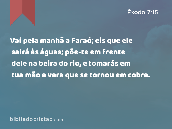 Vai pela manhã a Faraó; eis que ele sairá às águas; põe-te em frente dele na beira do rio, e tomarás em tua mão a vara que se tornou em cobra. - Êxodo 7:15